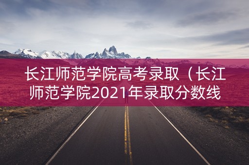 长江师范学院高考录取（长江师范学院2021年录取分数线）
