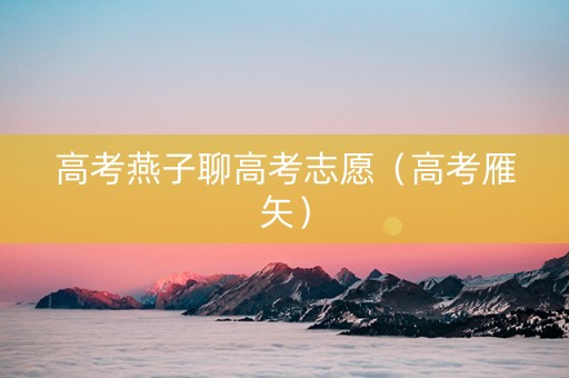 高考燕子聊高考志愿（高考雁矢）