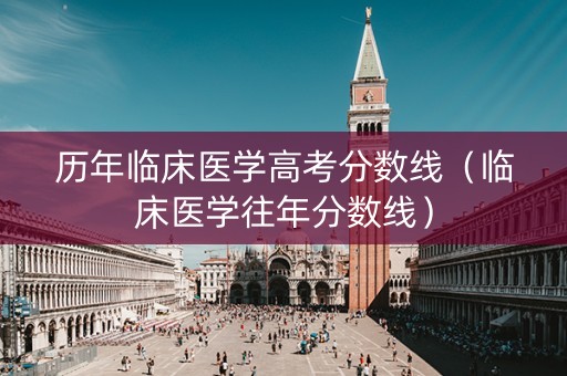 历年临床医学高考分数线（临床医学往年分数线）
