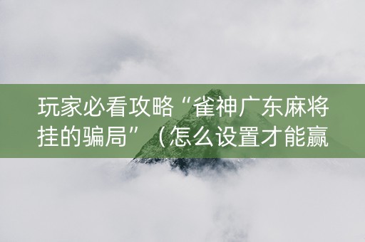 玩家必看攻略“雀神广东麻将挂的骗局”（怎么设置才能赢)