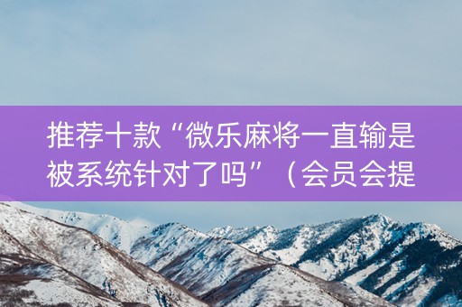 推荐十款“微乐麻将一直输是被系统针对了吗”（会员会提高胜率吗)