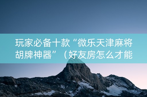 玩家必备十款“微乐天津麻将胡牌神器”（好友房怎么才能赢)