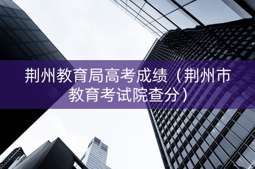 荆州教育局高考成绩（荆州市教育考试院查分）