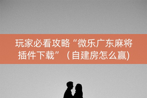 玩家必看攻略“微乐广东麻将插件下载”（自建房怎么赢)