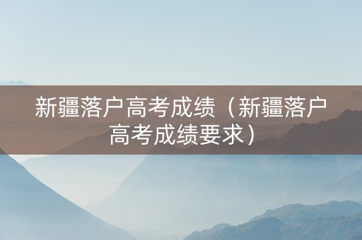新疆落户高考成绩（新疆落户高考成绩要求）