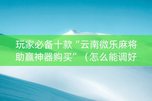 玩家必备十款“云南微乐麻将助赢神器购买”（怎么能调好牌)