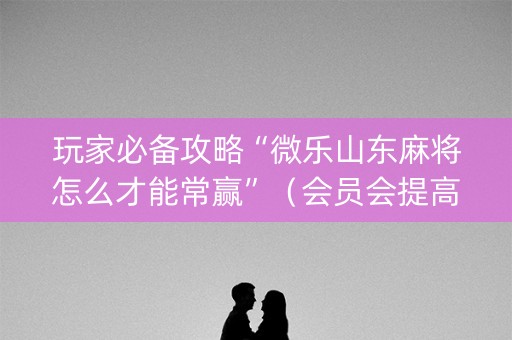 玩家必备攻略“微乐山东麻将怎么才能常赢”（会员会提高胜率吗)