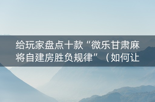 给玩家盘点十款“微乐甘肃麻将自建房胜负规律”（如何让系统发好牌)