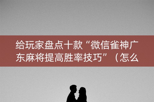 给玩家盘点十款“微信雀神广东麻将提高胜率技巧”（怎么调胜率)