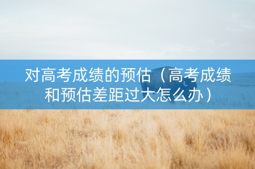 对高考成绩的预估（高考成绩和预估差距过大怎么办）