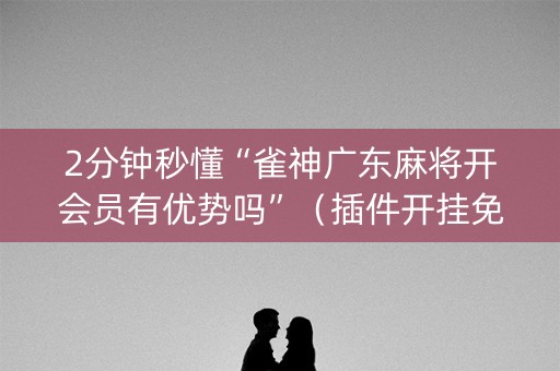 2分钟秒懂“雀神广东麻将开会员有优势吗”（插件开挂免费AI)