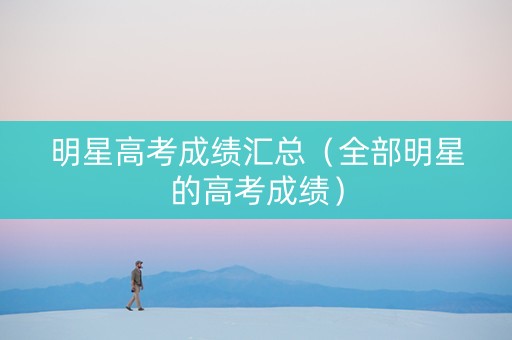 明星高考成绩汇总（全部明星的高考成绩）