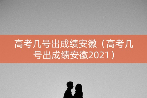 高考几号出成绩安徽（高考几号出成绩安徽2021）