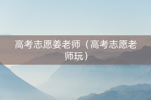 高考志愿姜老师（高考志愿老师玩）