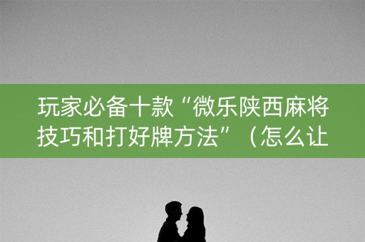 玩家必备十款“微乐陕西麻将技巧和打好牌方法”（怎么让系统给你发好牌)