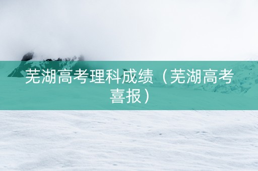 芜湖高考理科成绩（芜湖高考喜报）
