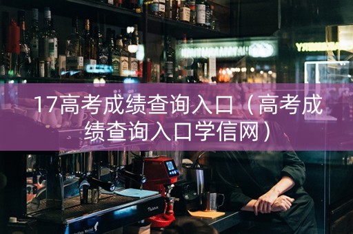 17高考成绩查询入口（高考成绩查询入口学信网）