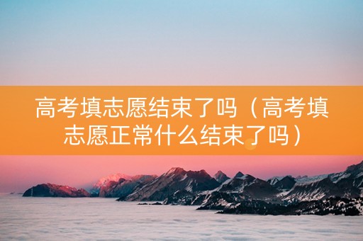 高考填志愿结束了吗（高考填志愿正常什么结束了吗）