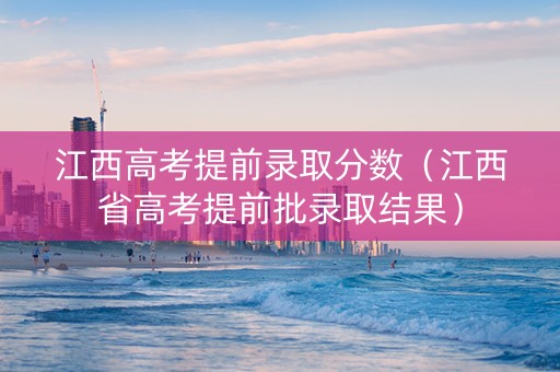 江西高考提前录取分数（江西省高考提前批录取结果）