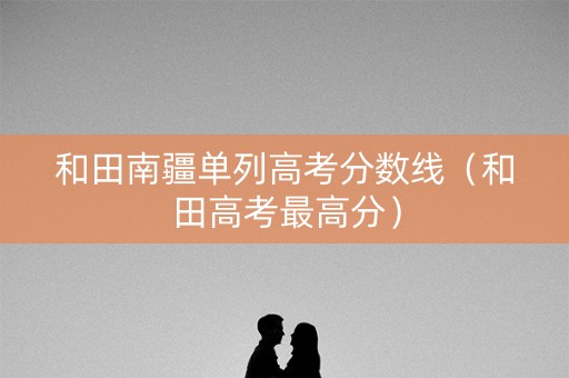 和田南疆单列高考分数线（和田高考最高分）