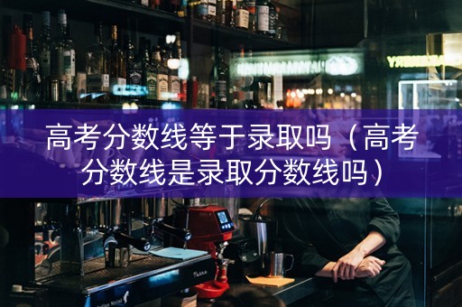 高考分数线等于录取吗（高考分数线是录取分数线吗）