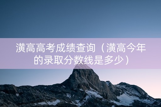 潢高高考成绩查询（潢高今年的录取分数线是多少）