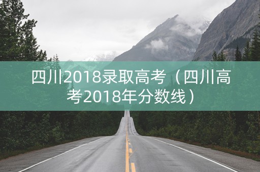 四川2018录取高考（四川高考2018年分数线）