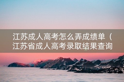 江苏成人高考怎么弄成绩单（江苏省成人高考录取结果查询）