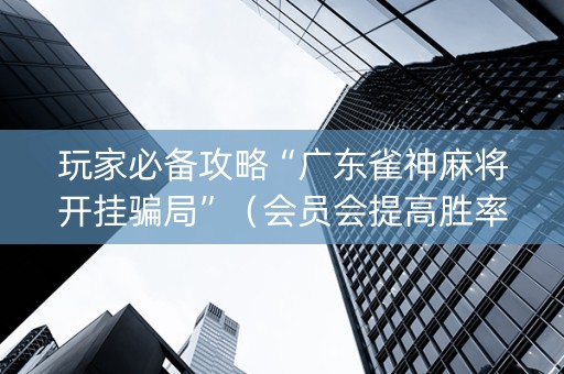 玩家必备攻略“广东雀神麻将开挂骗局”（会员会提高胜率吗)