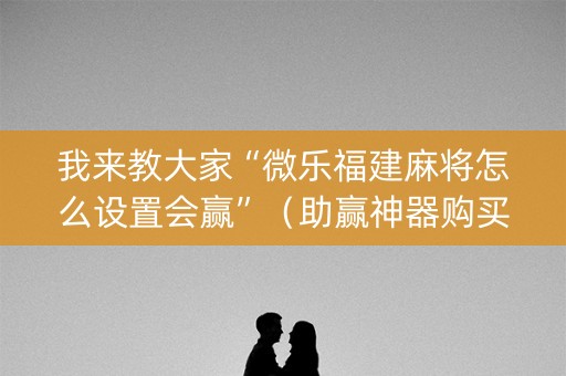 我来教大家“微乐福建麻将怎么设置会赢”（助赢神器购买)
