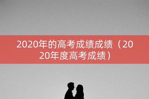 2020年的高考成绩成绩（2020年度高考成绩）
