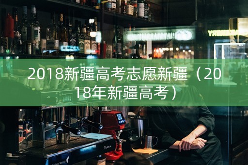 2018新疆高考志愿新疆（2018年新疆高考）