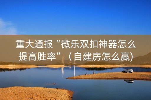 重大通报“微乐双扣神器怎么提高胜率”（自建房怎么赢)