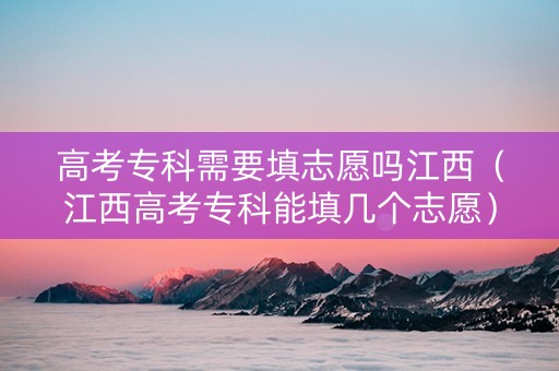 高考专科需要填志愿吗江西（江西高考专科能填几个志愿）