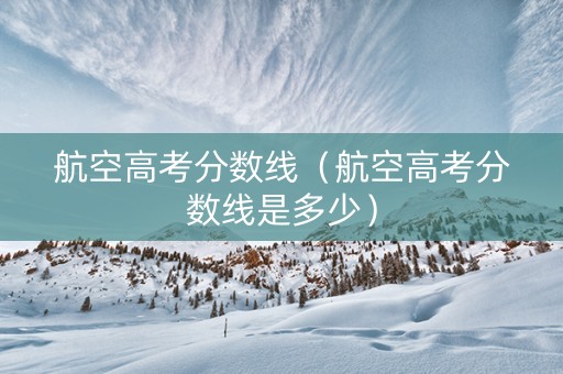 航空高考分数线（航空高考分数线是多少）