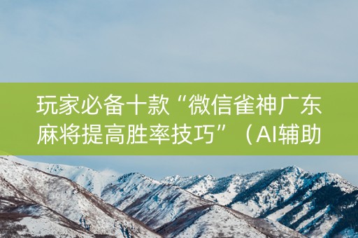 玩家必备十款“微信雀神广东麻将提高胜率技巧”（AI辅助胡牌规则)