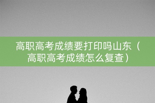 高职高考成绩要打印吗山东（高职高考成绩怎么复查）