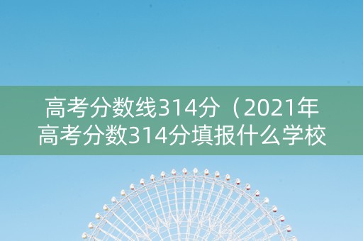 高考分数线314分（2021年高考分数314分填报什么学校?）
