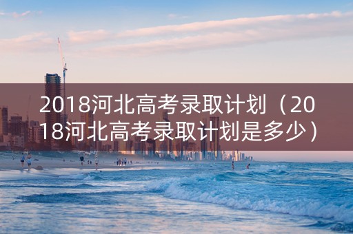 2018河北高考录取计划（2018河北高考录取计划是多少）