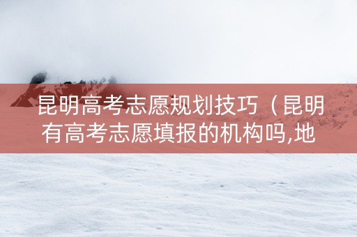 昆明高考志愿规划技巧（昆明有高考志愿填报的机构吗,地址有哪些）