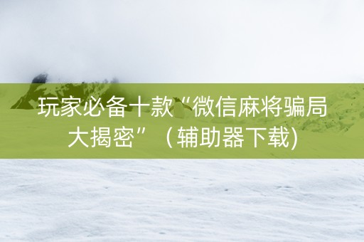 玩家必备十款“微信麻将骗局大揭密”（辅助器下载)