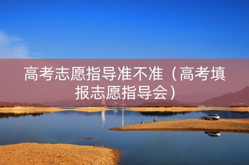 高考志愿指导准不准（高考填报志愿指导会）