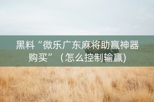 黑料“微乐广东麻将助赢神器购买”（怎么控制输赢)