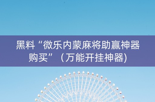 黑料“微乐内蒙麻将助赢神器购买”（万能开挂神器)