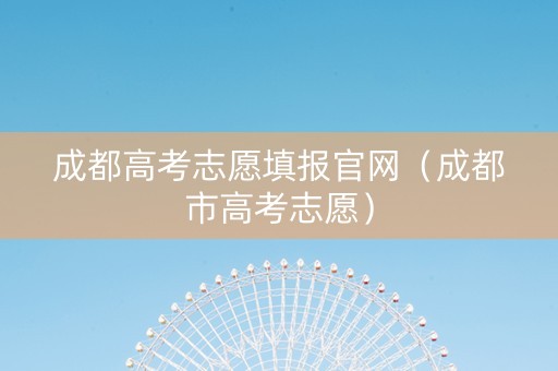 成都高考志愿填报官网（成都市高考志愿）