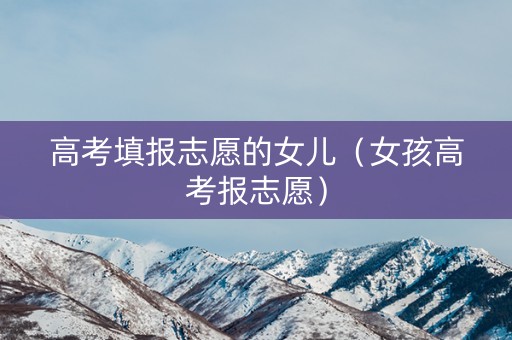 高考填报志愿的女儿（女孩高考报志愿）