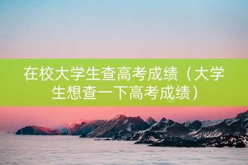 在校大学生查高考成绩（大学生想查一下高考成绩）