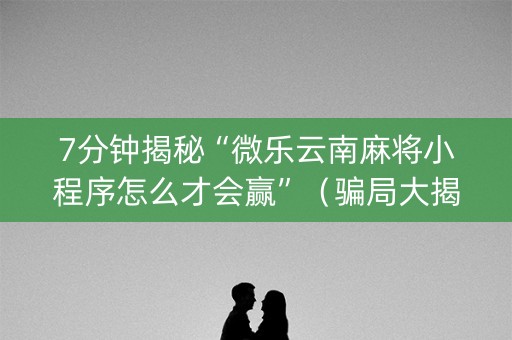 7分钟揭秘“微乐云南麻将小程序怎么才会赢”（骗局大揭秘)