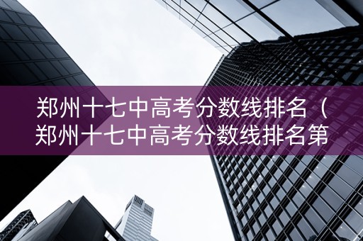 郑州十七中高考分数线排名（郑州十七中高考分数线排名第几）