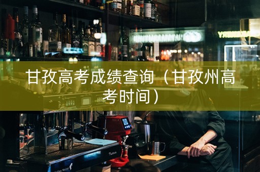 甘孜高考成绩查询（甘孜州高考时间）